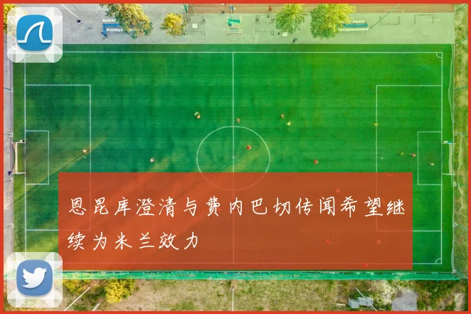 恩昆库澄清与费内巴切传闻希望继续为米兰效力