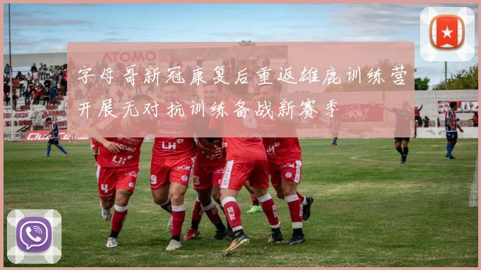 字母哥新冠康复后重返雄鹿训练营开展无对抗训练备战新赛季