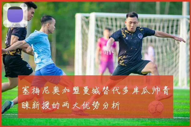 塞梅尼奥加盟曼城替代多库瓜帅青睐新援的两大优势分析