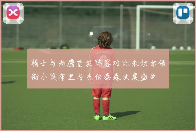 骑士与老鹰首发阵容对比米切尔领衔小莫布里与杰伦泰森共襄盛举