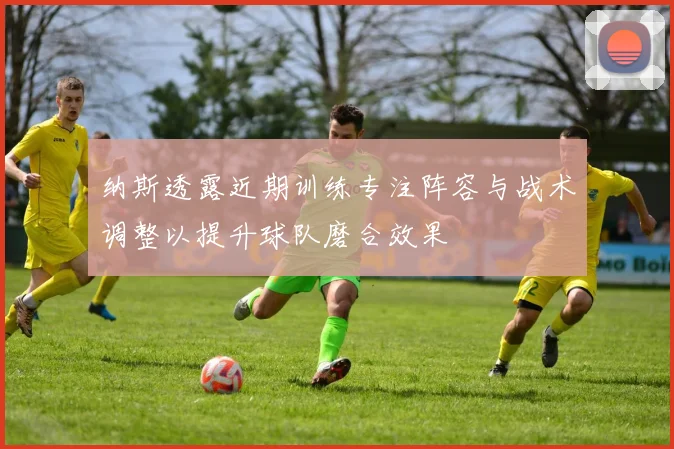 纳斯透露近期训练专注阵容与战术调整以提升球队磨合效果
