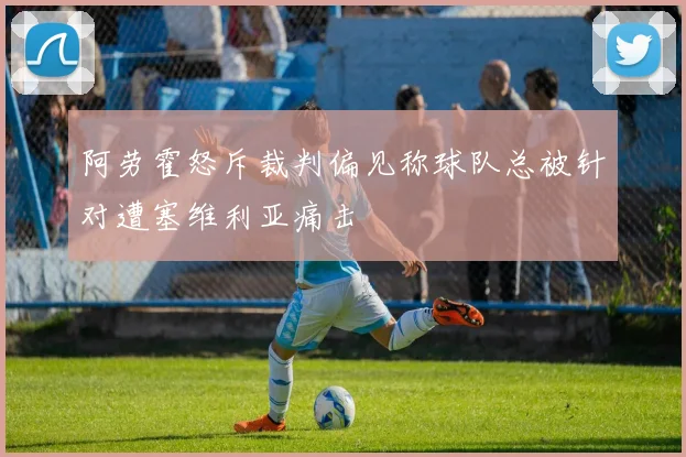 阿劳霍怒斥裁判偏见称球队总被针对遭塞维利亚痛击