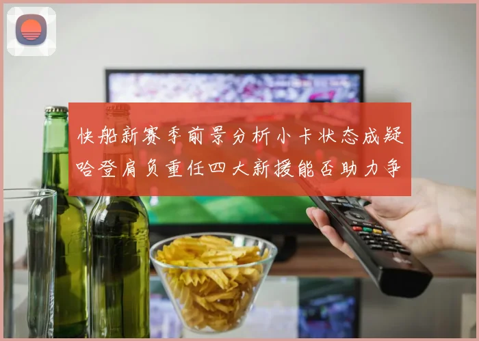 快船新赛季前景分析小卡状态成疑哈登肩负重任四大新援能否助力争冠