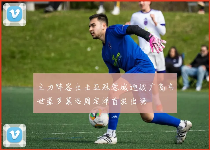 主力阵容出击亚冠蓉城迎战广岛韦世豪罗慕洛周定洋首发出场