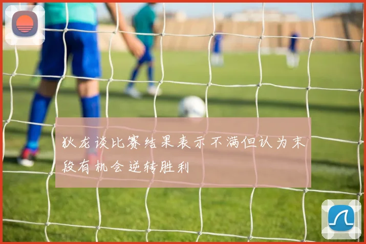 狄龙谈比赛结果表示不满但认为末段有机会逆转胜利