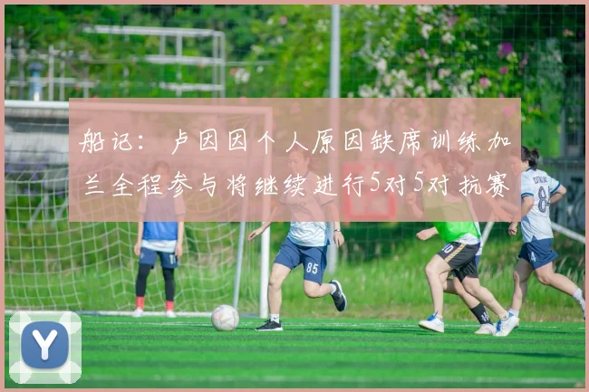 船记：卢因因个人原因缺席训练加兰全程参与将继续进行5对5对抗赛