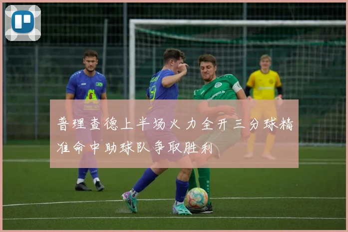 普理查德上半场火力全开三分球精准命中助球队争取胜利