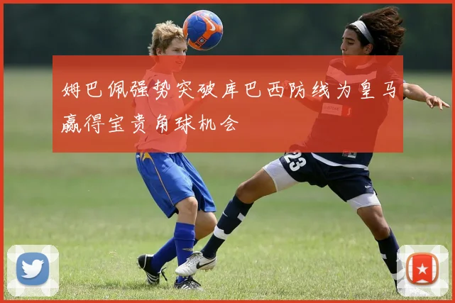 姆巴佩强势突破库巴西防线为皇马赢得宝贵角球机会
