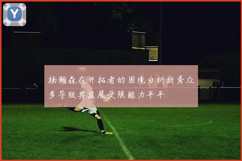 杨瀚森在开拓者的困境分析新秀众多导致其发展受限能力平平