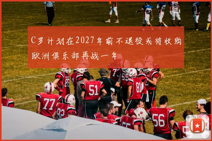 C罗计划在2027年前不退役或将收购欧洲俱乐部再战一年