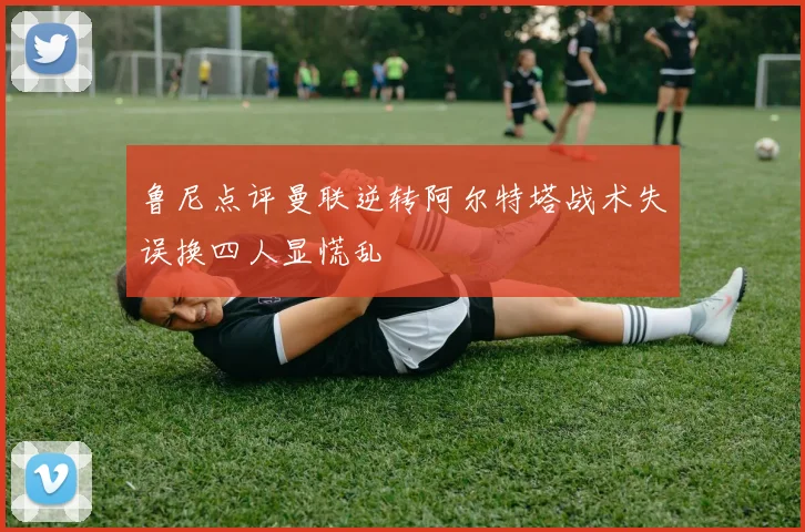 鲁尼点评曼联逆转阿尔特塔战术失误换四人显慌乱