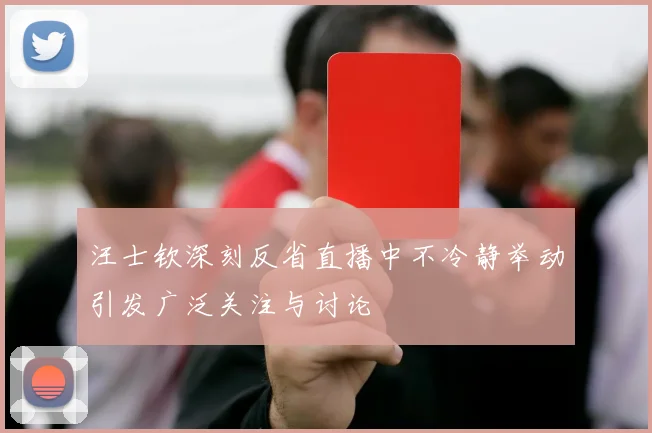 汪士钦深刻反省直播中不冷静举动引发广泛关注与讨论