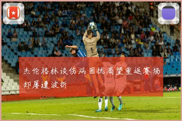 杰伦格林谈伤病困扰渴望重返赛场却屡遭波折