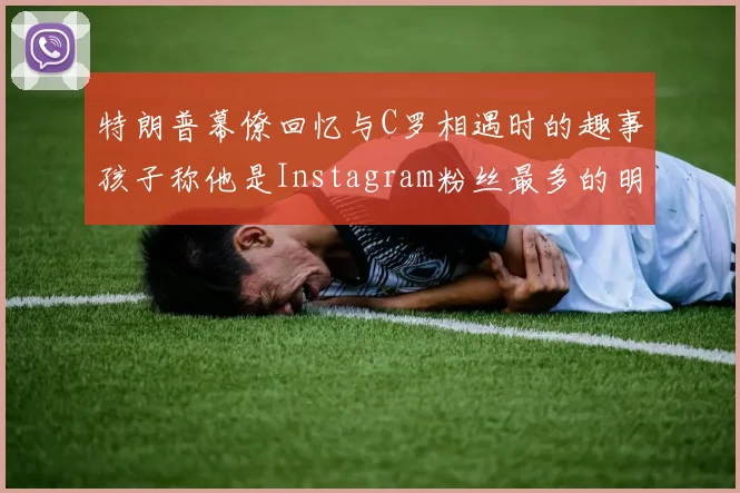 特朗普幕僚回忆与C罗相遇时的趣事孩子称他是Instagram粉丝最多的明星