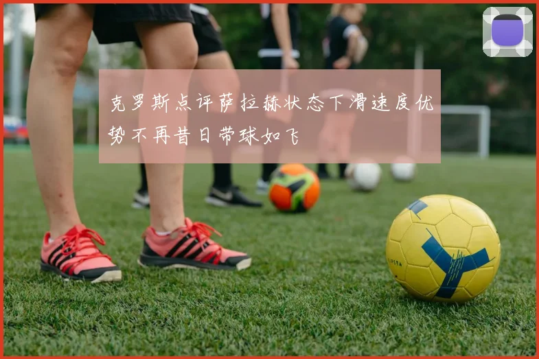 克罗斯点评萨拉赫状态下滑速度优势不再昔日带球如飞