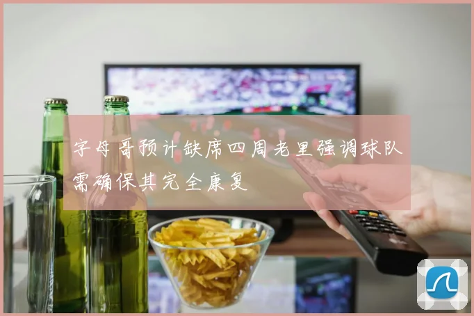 字母哥预计缺席四周老里强调球队需确保其完全康复