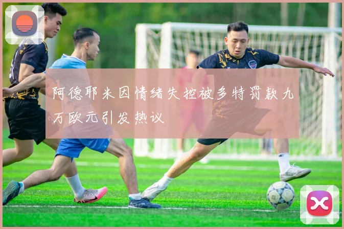 阿德耶米因情绪失控被多特罚款九万欧元引发热议