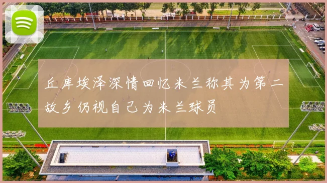 丘库埃泽深情回忆米兰称其为第二故乡仍视自己为米兰球员