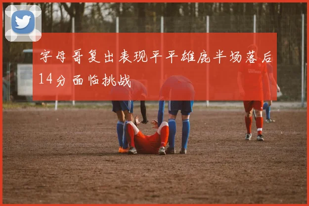 字母哥复出表现平平雄鹿半场落后14分面临挑战