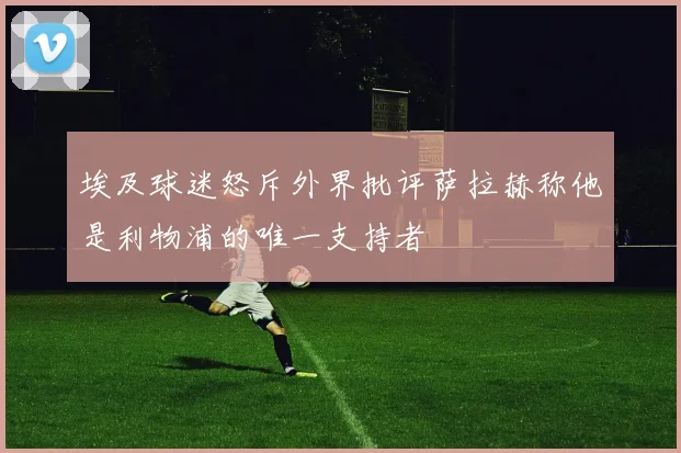 埃及球迷怒斥外界批评萨拉赫称他是利物浦的唯一支持者