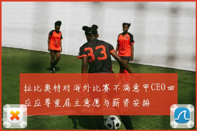 拉比奥特对海外比赛不满意甲CEO回应应尊重雇主意愿与薪资安排