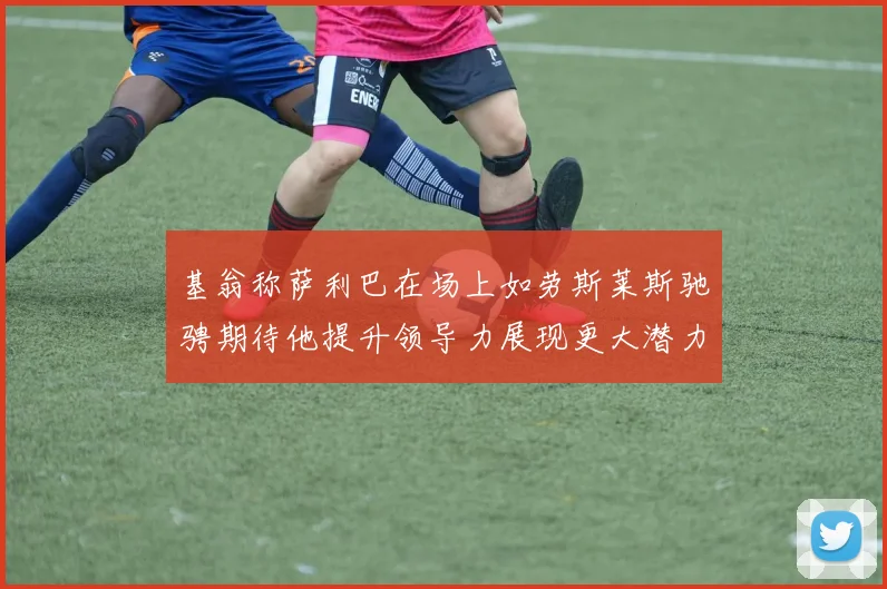基翁称萨利巴在场上如劳斯莱斯驰骋期待他提升领导力展现更大潜力
