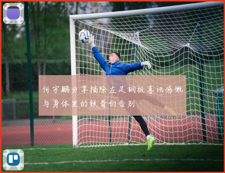 何宇鹏分享摘除左足钢板喜讯感慨与身体里的铁哥们告别