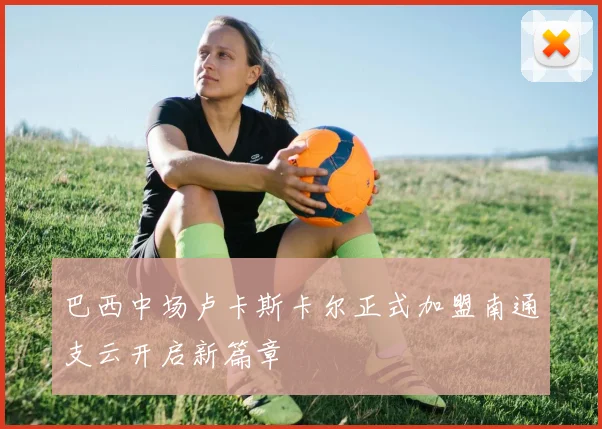 巴西中场卢卡斯卡尔正式加盟南通支云开启新篇章