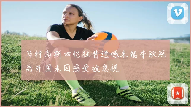 马特乌斯回忆往昔遗憾未能夺欧冠离开国米因感受被忽视