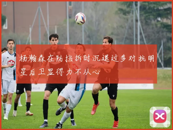 杨瀚森在防挡拆时沉退过多对抗明星后卫显得力不从心