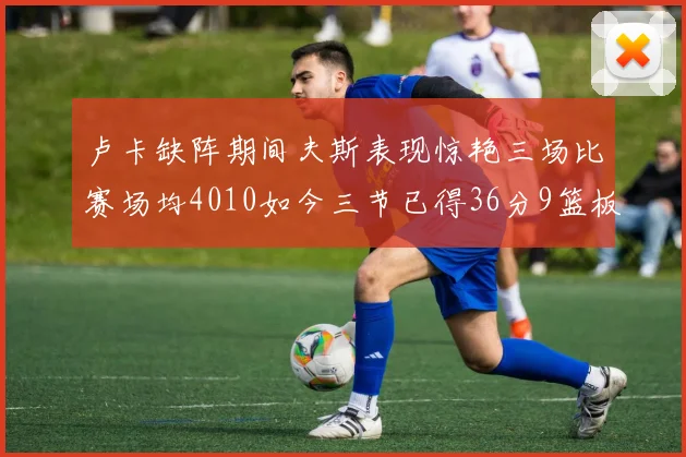 卢卡缺阵期间夫斯表现惊艳三场比赛场均4010如今三节已得36分9篮板