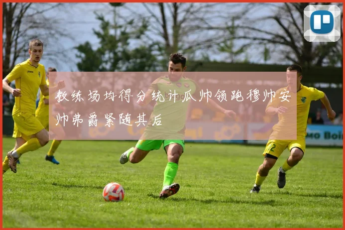 教练场均得分统计瓜帅领跑穆帅安帅弗爵紧随其后
