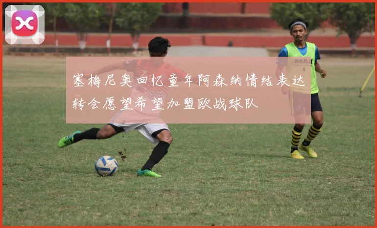塞梅尼奥回忆童年阿森纳情结表达转会愿望希望加盟欧战球队