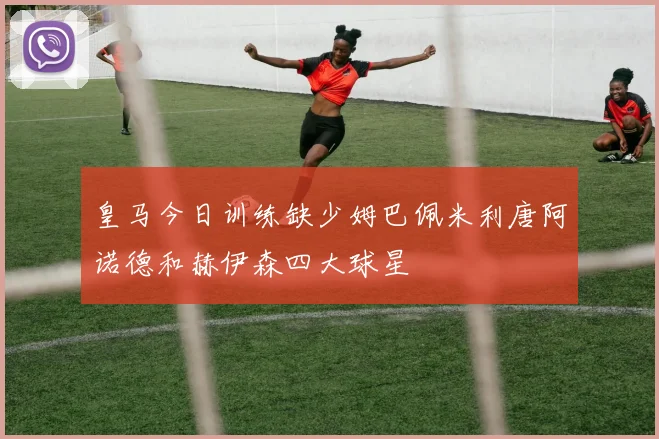 皇马今日训练缺少姆巴佩米利唐阿诺德和赫伊森四大球星