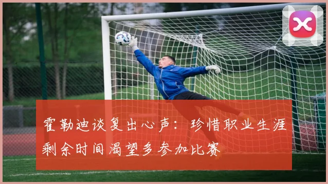 霍勒迪谈复出心声：珍惜职业生涯剩余时间渴望多参加比赛