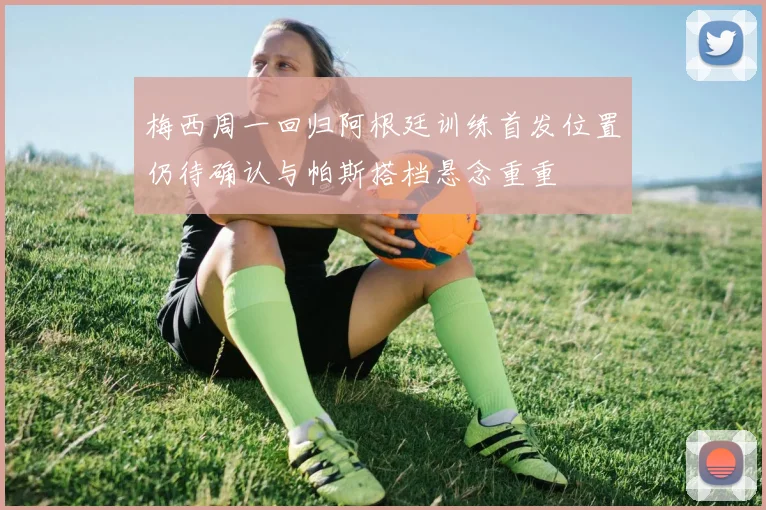 梅西周一回归阿根廷训练首发位置仍待确认与帕斯搭档悬念重重