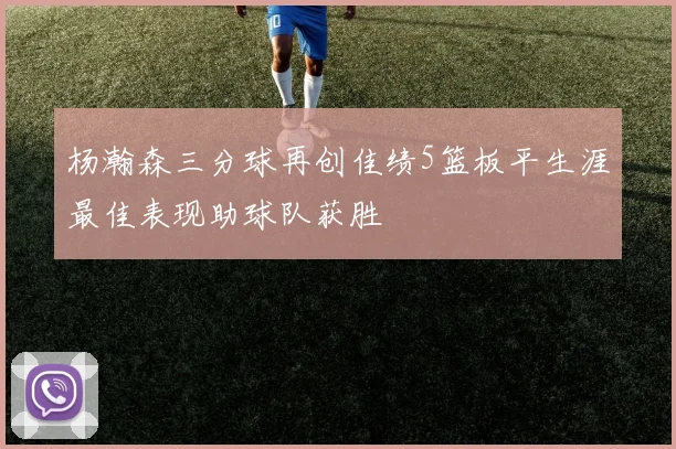 杨瀚森三分球再创佳绩5篮板平生涯最佳表现助球队获胜