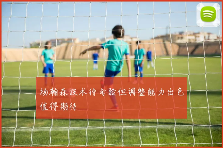 杨瀚森技术待考验但调整能力出色值得期待