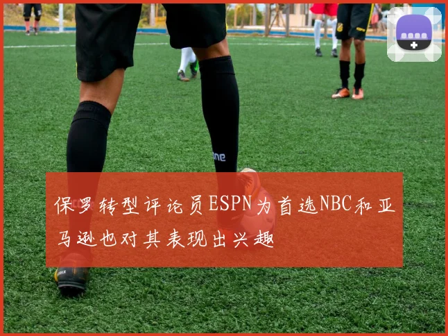 保罗转型评论员ESPN为首选NBC和亚马逊也对其表现出兴趣