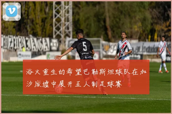 浴火重生的希望巴勒斯坦球队在加沙废墟中展开五人制足球赛