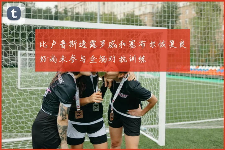 比卢普斯透露罗威和塞布尔恢复良好尚未参与全场对抗训练