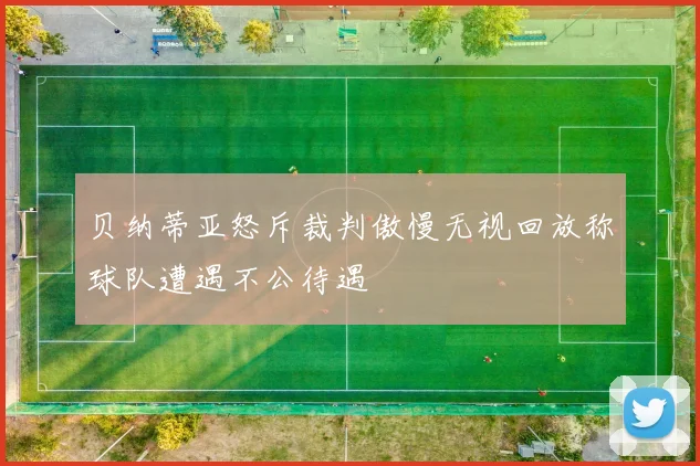 贝纳蒂亚怒斥裁判傲慢无视回放称球队遭遇不公待遇
